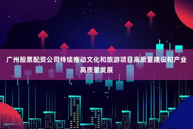 广州股票配资公司持续推动文化和旅游项目高质量建设和产业高质量发展