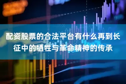配资股票的合法平台有什么再到长征中的牺牲与革命精神的传承