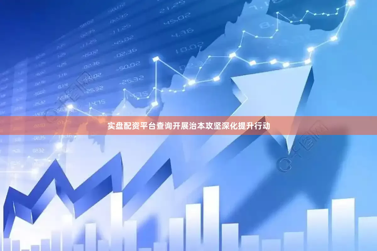 实盘配资平台查询开展治本攻坚深化提升行动