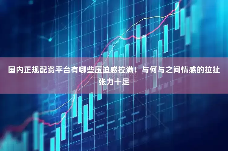 国内正规配资平台有哪些压迫感拉满！与何与之间情感的拉扯张力十足