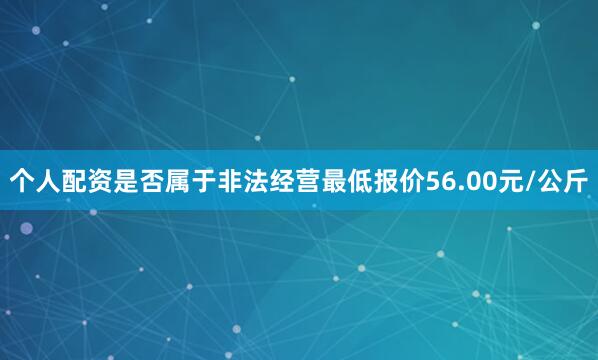 个人配资是否属于非法经营最低报价56.00元/公斤