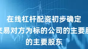 在线杠杆配资初步确定的交易对方为标的公司的主要股东