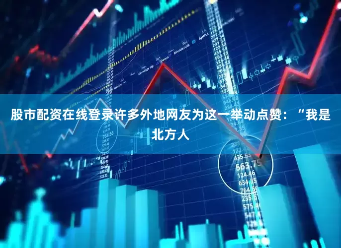 股市配资在线登录许多外地网友为这一举动点赞：“我是北方人