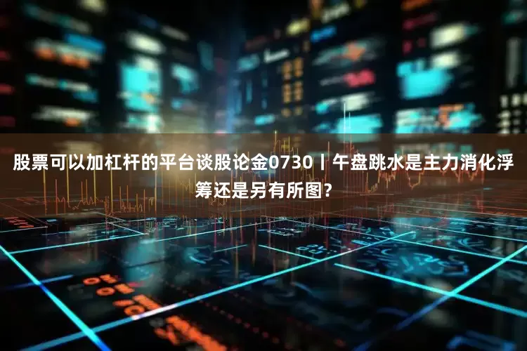股票可以加杠杆的平台谈股论金0730丨午盘跳水是主力消化浮筹还是另有所图?