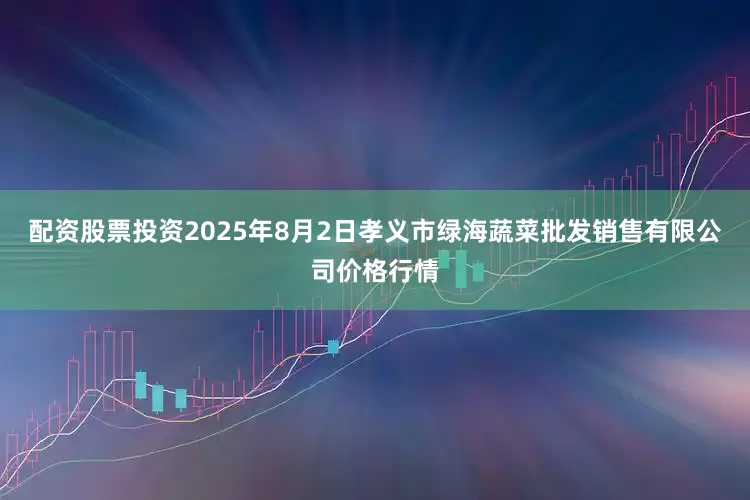 配资股票投资2025年8月2日孝义市绿海蔬菜批发销售有限公司价格行情