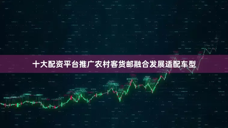 十大配资平台推广农村客货邮融合发展适配车型