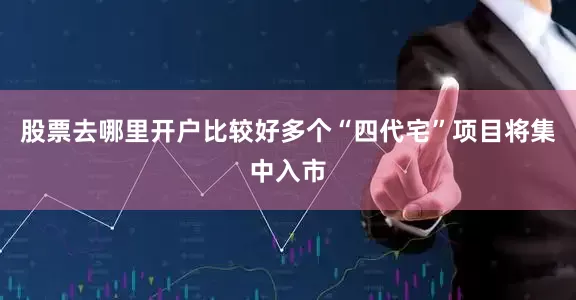 股票去哪里开户比较好多个“四代宅”项目将集中入市