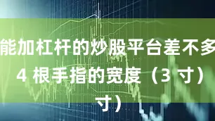 能加杠杆的炒股平台差不多 4 根手指的宽度（3 寸）
